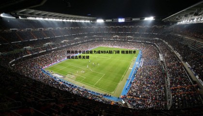 B体育-杨瀚森中远投能力成NBA敲门砖 精准射术或成选秀关键