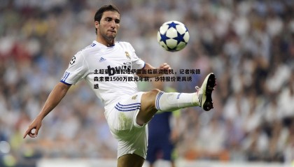 B体育-土超豪门加拉塔萨雷面临薪资危机，记者埃德森索要1500万欧元年薪，沙特报价更具诱惑