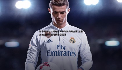 B体育-加布里埃尔社交媒体分享与托马斯合照 后者身披洛杉矶银河战袍引关注